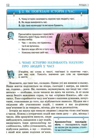 12 РОЗДІЛ 1
§ 2. ЯК ПОВ’ЯЗАНІ ІСТОРІЯ І ЧАС
1. Чому історію називають наукою про людей у часі.
2. Як люди вимірюють час.
3. Що таке календарі та якг вони бувають.
1. ЧОМУ ІСТОРІЮ НАЗИВАЮТЬ НАУКОЮ
ПРО ЛЮДЕЙ У ЧАСІ
З ’ясуйте, які слова в тексті, пов’язані із поняттям «час»,
для вас нові. Поясніть значення цих слів на прикладах
із життя.
Пояснити, що таке час, складно. Однак усі ми живемо в ньому.
Наше життя поділяється на вчора, сьогодні і завтра, на хвили­
ни, години... роки. Ви, напевно, зауважували, що іноді час «тяг­
неться» — особливо, коли чекаєш на щось чи когось. А от коли
маєш безліч важливих справ, то час «стрімко біжить», або «ле­
тить» . Таке сприйняття часу пов’язане з нашими думками, почут­
тями, ставленням до того, що відбувається навколо. Щодня ми є
свідками або учасниками подій, і кожен з нас по-різному
пам’ятатиме їх за тиждень, місяць, рік чи за десятиліття.
Історія як наука про минуле людини і людства тісно пов’язана
з часом. Кожна з історичних подій має свою дату — рік, місяць і
число. Аби зрозуміти минуле, люди
вибудовують ланцюжок з дат подій,т
визначають їхню хронологічну по­
слідовність, тобто установлють, що
відбулося раніше, а що — пізніше,
і який між цими подіями зв’язок.
Хронологічна послідов­
ність — послідовність подій
за часом (рік за роком, століт­
тя за століттям).
Прочитайте приказки і прислів’я.
Поясніть зміст будь-якого з них
на ваш вибір.
• Час — не кінь: не підженеш,
та й не зупиниш.
• Багато води збігло з того часу.
• Усякому овочеві свій час.
 
