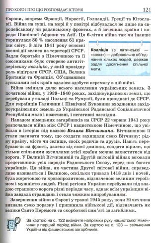 ПРО КОГО I ПРО ЩО РОЗПОВІДАЄ ІСТОРІЯ 121
Європи, зокрема Франції, Норвегії, Голландії, Греції та Югосла­
вії. Війна на суші, на морі й у повітрі відбувалася не лише на єв­
ропейському чи радянському фронтах, а й зачепила країни і на­
роди Північної Африки та Азії. Ця 6-літня війна так чи інакше
торкнулася 80 % населення 61 кра­
їни світу. З літа 1941 року основні
воєнні дії велися на території СРСР.
Задля боротьби з Німеччиною та її
союзниками було створено антигіт-, f
лерівську коаліцію, у якій провідну
роль відіграли СРСР, США, Велика
Британія та Франція. Об’єднаними
зусиллями всіх країн вдалося здобути перемогу в цій війні.
Війна змінила долю всього населення українських земель. З
початком війни, у 1939-1940 роках, західноукраїнські землі, що
перебували у складі Польщі та Румунії, були приєднані до СРСР.
Для українців Галичини і Північної Буковини входження захід­
ноукраїнських земель до Української Радянської Соціалістичної
Республіки мало і позитивні, і негативні наслідки.
Нападом німецьких загарбників на СРСР 22 червня 1941 року
розпочалася війна між СРСР і нацистською Німеччиною, що уві­
йшла в історію під назвою Велика Віт чизняна. Вітчизняною її
стали називати тому, що солдати захищали свою Вітчизну: рід­
ну країну, місто чи селище, своїх родичів та друзів. Навіть пере­
буваючи на фронті, далеко від своєї домівки, солдати вірили, що
тільки спільними зусиллями усієї країни можна захиститися від
ворога. У Великій Вітчизняній та Другій світовій війнах воювали
представники усіх народів Радянського Союзу, серед них багато
українців. Ця війна, як частина Другої світової війни, справед­
ливо називається і Великою, оскільки тривала 1418 днів і ночей,
була жорстокою та кровопролитною, відзначеною великим героїз­
мом і мужністю людей. Різні регіони України перебували під вла­
дою страшного ворога різні періоди часу, однак всім українцям ві­
йна завдала страждань і стала тяжким випробуванням.
Завершення війни в Європі у травні 1945 року, коли Німеччина
визнала свою поразку і припинила військові дії, відзначають як
велике Свято Перемоги та скорботної пам’яті за загиблими.
За картою на с. 122 визначте напрямки руху нацистської Німеч­
чини у перший період війни. За картою на с. 123 — звільнення
України від фашистських загарбників.
и и
Коаліція (з латинської —
«союз») — добровільне об’єд­
нання кількох людей, держав
задля досягнення спільної
мети.
 