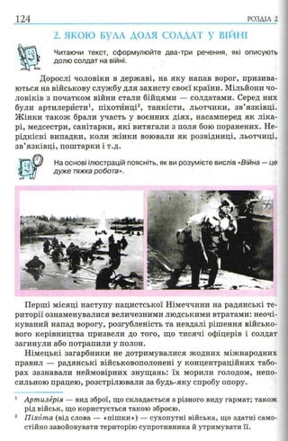 124 РОЗДІЛ 2
2. ЯКОЮ БУЛА ДОЛЯ СОЛДАТ У ВІЙНІ
Читаючи текст, сформулюйте два-три речення, які описують
долю солдат на війні.
Дорослі чоловіки в державі, на яку напав ворог, призива­
ються на військову службу для захисту своєї країни. Мільйони чо­
ловіків з початком війни стали бійцями — солдатами. Серед них
були артилеристи1, піхотинці2, танкісти, льотчики, зв’язківці.
Ж інки також брали участь у воєнних діях, насамперед як ліка­
рі, медсестри, санітарки, які витягали з поля бою поранених. Не-
рідкісні випадки, коли жінки воювали як розвідниці, льотчиці,
зв’язківці, поштарки і т.д.
На основі ілюстрацій поясніть, як ви розумієте вислів «Війна —це
дуже тяжка робота».
Перші місяці наступу нацистської Німеччини на радянські те­
риторії ознаменувалися величезними людськими втратами: неочі-
куваний напад ворогу, розгубленість та невдалі рішення військо­
вого керівництва призвели до того, що тисячі офіцерів і солдат
загинули або потрапили у полон.
Німецькі загарбники не дотримувалися жодних міжнародних
правил — радянські військовополонені у концентраційних табо­
рах зазнавали неймовірних знущань: їх морили голодом, непо­
сильною працею, розстрілювали за будь-яку спробу опору.
1 Артилерія — вид зброї, що складається з різного виду гармат; також
рід військ, що користується такою зброєю.
2 Піхота (від слова — «пішки») — сухопутні війська, що здатні само­
стійно завойовувати територію супротивника й утримувати її.
 