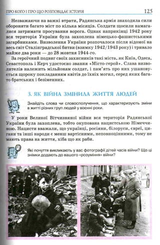 ПРО КОГО I ПРО ЩО РОЗПОВІДАЄ ІСТОРІЯ
Незважаючи на важкі втрати, Радянська армія знаходила сили
обороняти багато міст по кілька місяців. Солдати щосили намага­
лися затримати просування ворога. Однак наприкінці 1942 року
вся територія України була захоплена німецько-фашистськими
загарбниками. Визволення України розпочалося після відомої на
весь світ Сталінградської битви (взимку 1942/1943 року) і тривало
майже два роки — до 28 жовтня 1944-го.
За героїчний подвиг своїх захисників такі міста, як Київ, Одеса,
Севастополь і Керч удостоєно звання «Місто-герой». Слава визво­
лителів належить мільйонам солдат, і пам’ять про них ушанову­
ється щороку покладанням квітів до їхніх могил, серед яких бага­
то братських і безіменних.
3. ЯК ВІЙНА ЗМІНИЛА ЖИТТЯ ЛЮДЕЙ
ѵм Знайдіть слова чи словосполучення, що характеризують зміни
в житті різних груп людей у воєнні роки.
У роки Великої Вітчизняної війни вся територія Радянської
України була захоплена, тобто окупована нацистською Німеччи­
ною. Нацисти вважали, що українці, росіяни, білоруси, євреї, ци­
гани та інші народи є менш вартісними, неповноцінними, тому не
мають права на життя, хіба що як раби.
Які почуття викликають у вас фотографії дітей часів війни? Що ці
знімки додають до вашого «розуміння» війни?
 
