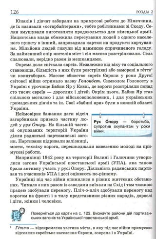 126 РОЗДІЛ 2
Юнаків і дівчат забирали на примусові роботи до Німеччини,
де їх називали «остарбайтерами», тобто робітниками зі Сходу. Се­
лян змушували виготовляти продовольство для німецької армії.
Нацистська влада обмежила пересування людей з одного населе­
ного пункту в інший, запровадила картки на продукти харчуван­
ня. Мільйони людей гинули від навмисно спричиненого голоду.
За найменший опір жителів міст і сіл масово розстрілювали. Села
спалювали, нерідко разом із мешканцями.
Окрема доля спіткала євреїв. Незалежно від віку та соціального
становища, більшість з них були розстріляні або заморені в гетто1
чи концтаборах. Масове вбивство євреїв Європи у роки Другої
світової війни отримало назву Голокост. Символом Голокосту в
Україні є урочище Бабин Яр у Києві, де вороги розстріляли понад
сто тисяч євреїв — дорослих і дітей. Окрім цього, Бабин Яр став
спільною могилою і для військовополонених, і для українських
громадських діячів та ін. Свої «бабині яри» були в кожній області
України.
Неймовірне бажання дати відсіч
загарбникам привело частину лю­
дей у рух Опору. На більшій части­
ні окупованих територій України
діяли радянські партизанські заго­
ни. Партизани підривали залізниці,
мости, техніку ворога, перешкоджали вивезенню молоді на при­
мусові роботи.
Наприкінці 1942 року на території Волині і Галичини утвори­
лися загони Української повстанської армії (УПА), яка також
брала активну участь у русі Опору. Діяльність радянських парти­
зан та учасників УПА і досі оцінюють по-різному.
Українці під час війни опинилися в різних життєвих обстави­
нах. Чимало з них разом із заводами виїхали на Схід і там тяжкою
працею здобували перемогу. Пліч-о-пліч здобували перемогу над
ворогом на фронті і в тилу представники різних народів, дорослі
і діти, жінки і чоловіки.
Поверніться до карти на с. 123. Визначте райони дій партизан­
ських загонів та Української повстанської армії.
1 Гетто — відокремлена частина міста, в яку під час війни примусово
відселяли єврейське населення Європи, зокрема і в Україні.
-—Ті— ------- ----------------н—и и
Рух Опору — боротьба,
супротив окупантам у роки
війни.
 