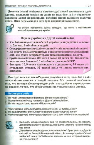 ПРО КОГО I ПРО ЩО РОЗПОВІДАЄ ІСТОРІЯ
Десятки і сотні невідомих нам сьогодні людей допомагали одне
одному, виявляли героїзм не лише на полі бою, а й у порятунку
дорослих і дітей від розстрілів, голодної смерті та іншого жахіття
війни. Ціна перемоги для всіх була надзвичайно високою.
На основі наведених даних доведіть, що війна є найтяжким
випробовуванням для країни.
Втрати українців у Другій світовій війні
• У війні загинув кожен п’ятий українець чи українка — всьо­
го близько 8 мільйонів людей.
• Серед фронтовиків уціліло тільки 3 % від загальної кількості.
• На роботу до Німеччини було примусово вивезено 2 мільйони
осіб, які стали остарбайтерами (працівниками зі Сходу).
• Зруйновано близько 700 міст і понад 28 тисяч сіл. Без житла
залишилося близько 10 мільйонів громадян УРСР.
• Знищено 16,5 тисяч промислових підприємств, 18 тисяч лі­
кувальних установ, 33 тисячі шкіл та інших навчальних
закладів.
Сьогодні всіх нас має об’єднати розуміння того, що війна є най-
жахливішим явищем в історії людства. Ми повинні пам’ятати
всіх, хто загинув або постраждав, усіх, хто здобував перемогу сво­
єю працею, та тих, хто зберіг людяність у нелюдських умовах.
Перевірте себе
1. Які події ми називаємо Великою Вітчизняною війною?
2. Позначте на лінії часу тривалість Другої світової війни.
З Які міста удостоєно звання «Місто-герой»?
- Чому частина могил солдатів є безіменними чи братськими?
5 Якідва напрямки руху Опору існували в Україні під час війни?
5 Чому спогади про війну і досі зберігаються у пам ’яті багатьох українців?
1. Випишіть кілька ключових слів чи словосполучень, які можуть
допомогти скласти розповідь про долю мирного населення під
час війни.
2. Дізнайтеся у своїх рідних, хто з вашої сім ’ї брав участь у Другій
світовій та Великій Вітчизняній війнах. Як саме родичі пов’язані
з війною? Чи є в сім ’ї військові відзнаки чи інші історичні джере­
ла того періоду?
 