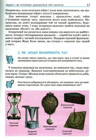 Наприклад, коли почалася війна і коли вона закінчилася, що від­
бувалося напередодні війни і після її завершення.
Для вивчення історії важлива і тривалість події, тобто
з’ясування періоду часу, протягом якого вона відбувалася. На­
приклад, як довго володарював той чи інший правитель, буду­
вався замок тощо. І тому історикам важливо знайти відповіді на
запитання «Коли?» та «Як довго?».
Історичний час рухається лише вперед: від минулого до майбут­
нього. Історія є безперервним процесом — перебігом подій і змін у
житті людей у часовій послідовності. Недарма відомий французь­
кий історик Марк Блок писав, що історія є «наукою про людей
у часі».
ЗВІДКИ І ЯК ІСТОРИКИ ДІЗНАЮТЬСЯ ПРО МИНУЛЕ 1 3
2. ЯК ЛЮДИ ВИМІРЮЮТЬ ЧАС
На основі тексту поясніть, що таке відлік часу в історії та якими
проміжками користуються історики для вимірювання часу.
У пошуках відповіді на запитання, як виміряти час, люди звер­
талися до природи. Завдяки спостереженням за небосхилом, ру­
хом зірок, Сонця і Місяця вони зуміли обчислити тривалість доби,
тижня, місяця і року.
Розгляньте зображення й обговоріть, які проміжки часу ми вимі­
рюємо годинником. Я ку різні часи люди вимірювали час?
Маятниковий
годинник
Пісочний
годинник
Сонячний
годинник
Водяний
годинник
 