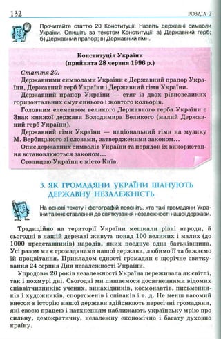 132 РОЗДІЛ 2
Прочитайте статтю 20 Конституції. Назвіть державні символи
України. Опишіть за текстом Конституції: а) Державний герб;
б) Державний прапор; в) Державний гімн.
Конституція України
(прийнята 28 червня 1996 р.)
Стаття 20.
Державними символами України є Державний прапор Укра­
їни, Державний герб України і Державний гімн України.
Державний прапор України — стяг із двох рівновеликих
горизонтальних смуг синього і жовтого кольорів.
Головним елементом великого Державного герба України є
Знак княжої держави Володимира Великого (малий Держав­
ний герб України).
Державний гімн України — національний гімн на музику
М. Вербицького зі словами, затвердженими законом...
Опис державних символів України та порядок їх використан­
ня встановлюються законом...
Столицею України є місто Київ.
3. ЯК ГРОМАДЯНИ УКРАЇНИ ШАНУЮТЬ
ДЕРЖАВНУ НЕЗАЛЕЖНІСТЬ
На основі тексту і фотографій поясніть, хто такі громадяни Укра­
їни та їхнє ставлення до святкування незалежності нашої держави.
Традиційно на території України мешкали різні народи, й
сьогодні в нашій державі живуть понад 100 великих і малих (до
1000 представників) народів, яких поєднує одна батьківщина.
Усі разом ми є громадянами нашої держави, любимо її та бажаємо
їй процвітання. Прикладом єдності громадян є щорічне святку­
вання 24 серпня Дня незалежності України.
Упродовж 20 років незалежності Україна переживала як світлі,
так і похмурі дні. Сьогодні ми пишаємося досягненнями відомих
співвітчизників: учених, винахідників, космонавтів, письменни­
ків і художників, спортсменів і співаків і т. д. Не менш вагомий
внесок в історію нашої держави здійснюють пересічні громадяни,
які своєю працею і натхненням наближають українську мрію про
сильну, демократичну, незалежну економічно і багату духовно
країну.
 