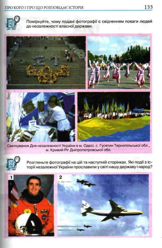 ПРО КОГО I ПРО ЩО РОЗПОВІДАЄ ІСТОРІЯ 1 3 3
Поміркуйте, чому подані фотографії є свідченням поваги людей
до незалежності власної держави.
Святкування Дня незалежності України в м. Одесі, с. Гусятин Тернопільської обл.,
м. Кривий Ріг Дніпропетровської обл.
Розгляньте фотографії на цій та наступній сторінках. Які події з іс­
торії незалежної України прославили у світі нашу державу і народ?
 