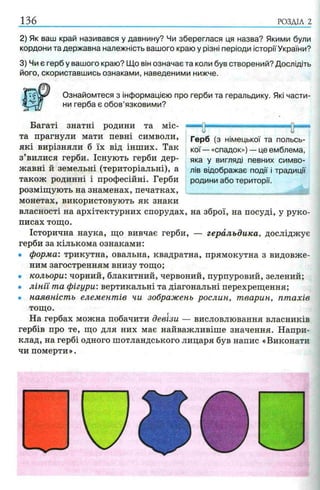 РОЗДІЛ 2
2) Як ваш край називався у давнину? Чи збереглася ця назва? Якими були
кордони та державна належність вашого краю у різні періоди історіїУкраїни?
3) Чи є герб у вашого краю? Що він означає та коли був створений? Дослідіть
його, скориставшись ознаками, наведеними нижче.
Ознайомтеся з інформацією про герби та геральдику. Які части­
ни герба є обов’язковими?
Багаті знатні родини та міс­
та прагнули мати певні символи,
які вирізняли б їх від інших. Так
з’вилися герби. Існують герби дер­
жавні й земельні (територіальні), а
також родинні і професійні. Герби
розміщують на знаменах, печатках,
монетах, використовують як знаки
власності на архітектурних спорудах, на зброї, на посуді, у руко­
писах тощо.
Історична наука, що вивчає герби, — геральдика, досліджує
герби за кількома ознаками:
• форма: трикутна, овальна, квадратна, прямокутна з видовже­
ним загостренням внизу тощо;
• кольори: чорний, блакитний, червоний, пурпуровий, зелений;
• літ і та фігури: вертикальні та діагональні перехрещення;
• наявність елементів чи зображень рослин, тварин, птахів
тощо.
На гербах можна побачити девізи — висловлювання власників
гербів про те, що для них має найважливіше значення. Напри­
клад, на гербі одного шотландського лицаря був напис «Виконати
чи померти».
У It
Герб (з німецької та польсь­
кої— «спадок») — це емблема,
яка у вигляді певних симво­
лів відображає події і традиції
родини або території.
 