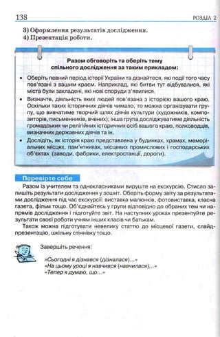 138 РОЗДІЛ 2
3) Оформлення результатів дослідження.
4) Презентація роботи.
Разом обговоріть та оберіть тему
спільного дослідження за таким прикладом:
Оберіть певний період історії України та дізнайтеся, які події того часу
пов’язані з вашим краєм. Наприклад, які битви тут відбувалися, які
міста були закладені, які нові споруди з ’явилися.
Визначте, діяльність яких людей пов’язана з історією вашого краю.
Оскільки таких історичних діячів чимало, то можна організувати гру­
пу, що вивчатиме творчий шлях діячів культури (художників, компо­
зиторів, письменників, вчених); інша група досліджуватиме діяльність
громадських чи релігійних історичних осіб вашого краю, полководців,
визначних державних діячів та ін.
Дослідіть, як історія краю представлена у будинках, храмах, меморі­
альних місцях, пам’ятниках, місцевих промислових і господарських
об’єктах (заводи, фабрики, електростанції, дороги).
Перевірте себе
Разом із учителем та однокласниками вируште на екскурсію. Стисло за­
пишіть результати дослідження у зошит. Оберіть форму звіту за результата­
ми дослідження під час екскурсії: виставка малюнків, фотовиставка, класна
газета, фільм тощо. Об’єднайтесь у групи відповідно до обраних тем чи на­
прямів дослідження і підготуйте звіт. На наступних уроках презентуйте ре­
зультати своєї роботи учням інших класів чи батькам.
Також можна підготувати невелику статтю до місцевої газети, слайд-
презентацію, шкільну стіннівку тощо.
Завершіть речення:
«Сьогодні я дізнався (дізналася)...»
«На цьому уроці я навчився (навчилася)...»
«Тепер я думаю, що...»
 
