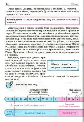 14 РОЗДІЛ 1
Роки історії людства об’єднувалися у століття, а століття —
у тисячоліття. Отже, людям треба було якимось чином установити
порядок літочислення.
Літочислення — відлік історичного часу від певного історичного
моменту.
Літочислення у різних народів було неоднаковим. Наприклад,
мешканці Стародавнього Єгипту лічили роки за часом правління
царів. Літочислення давніх греків відбувалося відповідно до років
проведення Олімпійських ігор. Для давніх римлян відлік часу роз­
почався тоді, коли було засновано місто Рим. Мусульмани, послі­
довники ісламу, вважають початком своєї історії час, коли пророк
Мухаммад, засновник нової релігії — ісламу, переселився з Мекки
у Медину (міста на Аравійському півострові). Відлік історичного
часу в країнах, де панівною релігією є християнство, ведеться від
Різдва Христового. Така система літочислення використовується
і в Україні.
Історики, вивчаючи досить три­
валі історичні періоди, застосову­
ють такі одиниці виміру, як роки,
століття і тисячоліття. Познача­
ють ці проміжки часу цифрами, що
записуються у різному вигляді. Дні
та роки в історії позначають араб­
ськими цифрами, а століття і тисячоліття, зазвичай, записують
римськими.
1 -S— ----------------------------- 0"
1
1 100 років — століття.
1000 років — тисячоліття
Розгляньте лінію часу.
Перебування скіфів
на території України
Заснування
Києва
XII XI X IX VIII VII VI IV III І IV V
До нашої ери (до Різдва Христового)
Наша ера
(від Різдва Христового)
іі тис.
до н. е.
І тисячоліття до н. е. І тисячоліття
 