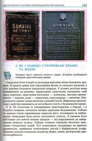 ЩО ІСТОРИЧНІ ПАМ’ЯТКИ РОЗПОВІДАЮТЬ ПРО МИНУЛЕ 141
NічРЧИРЧ
П А М ’ЯТ К Л
Г І1 Е К Т М ’И Т  ІСТОРІЇ
Н Ѵ Ш Ш іЛЛЫ Ю ГО 311 ХЧРІНІЯ
11 УНІОН  ЛЬП 
І ФІі'І ЧРМіШТЯ 4 !РІНН
j h:?:" 7 К I I І В С Ь К Е Ш
К> П Р Н Ь ї ч Р З І Б Р Х І І Н Я і
• ШШ Ї -V Г
2. ЯК І НАВІЩО СТВОРЮВАЛИ ХРАМИ
ТА ІКОНИ
Читаючи текст, поясніть поняття «храм». З ’ясуйте особливості
побудови християнських храмів.
Серед пам’яток історії та культури важливе місце належить хра­
мам. Із давніх-давен для поклоніння богам та спільної молитви в
усіх країнах будували спеціальні споруди. У різних релігіях вони
називаються по-різному: православні християни називають свій
храм церквою, християни-католики — костелом, частина протес­
тантів — кірхою, іудеї — синагогою, мусульмани — мечеттю. Спо­
руджують храми і доми молитви у різний спосіб. Найкращі архітек­
тори і майстри вважають за честь брати участь у будівництві храму.
У Х -Х І століттях із поширенням християнства в Європі, і в
Україні зокрема, почалося велике церковне будівництво. Собори
та церкви стали справжньою окрасою міст, головними та найви­
щими спорудами будь-якого населеного пункту. З храмом було
пов’язано усе життя наших предків — від народження до завер­
шення земного шляху. Собори ставали свідками багатьох важ­
ливих історичних подій. Тут освячували сходження на престол
правителів, приймали чужоземних послів і підписували угоди.
Храмові дзвони скликали людей на збори, свята, на боротьбу про­
ти загарбників.
 