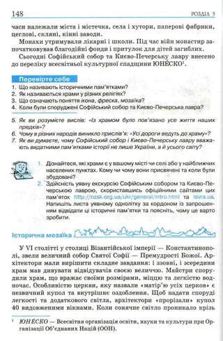 часи належали міста і містечка, села і хутори, паперові фабрики,
цеглові, скляні, кінні заводи.
Монахи утримували лікарні і школи. Під час війн монастир за­
початковував благодійні фонди і притулок для дітей загиблих.
Сьогодні Софійський собор та Києво-Печерську лавру внесено
до переліку всесвітньої культурної спадщини ЮНЕСКО1.
148 р о зд іл з
Перевірте себе
1. Що називають історичними пам’ятками?
2. Як називаються храми у різних релігіях?
3. Що означають поняття ікона, фреска, мозаїка?
4. Коли були споруджені Софійський собор та Києво-Печерська лавра?
5. Як ви розумієте вислів: «із храмом було пов’язано усе життя наших
предків»?
6. Чому в різних народів виникло прислів ’я: «Усідороги ведуть до храму» ?
7. Як ви думаєте, чому Софійський собор і Києво-Печерську лавру вважа­
ють видатними пам ’ятками історії не лише України, а й усього світу?
1 Дізнайтеся, які храми є у вашому місті чи селі або у найближчих
населених пунктах. Кому чи чому вони присвячені та коли були
збудовані?
2. Здійсність уявну екскурсію Софійським собором та Києво-Пе­
черською лаврою, скориставшись офіційними сайтами цих
пам’яток http://nzsk.org.ua/ukr/general/intro.htm l та lavra.ua.
Напишіть листа уявному однолітку за кордоном із запрошен­
ням відвідати ці історичні пам’ятки та поясніть, чому це варто
зробити.
Історична мозаїка
У VI столітті у столиці Візантійської імперії — Константинопо­
лі, звели величний собор Святої Софії — Премудрості Божої. Ар­
хітектори мали вирішити складне завдання: і ззовні, і зсередини
храм мав дивувати відвідувачів своєю величчю. Майстри спору­
дили храм, що вражає своїми розмірами, міццю та легкістю вод­
ночас. Особливістю церкви, яку назвали «матір’ю усіх церков» є
незвичний купол та внутрішнє оздоблення. Щоб надати споруді
легкості та додаткового світла, архітектори «прорізали» купол
40 видовженими вікнами. Коли сонячне світло проникало крізь
1 Ю Н Е С К О — Всесвітня організація освіти, на уки та кул ьтури при Ор­
га н іза ц ії Об’єднаних Н ац ій (ООН).
 