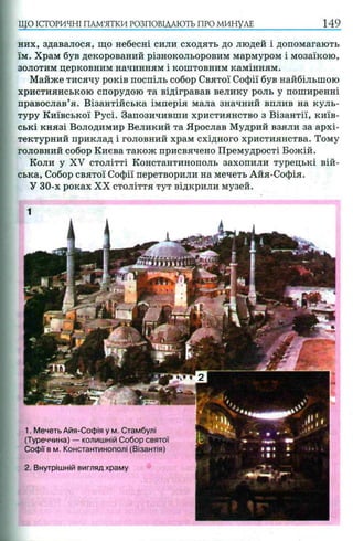 ЩО ІСТОРИЧНІ ПАМ’ЯТКИ РОЗПОВІДАЮТЬ ПРО МИНУЛЕ 149
них, здавалося, що небесні сили сходять до людей і допомагають
їм. Храм був декорований різнокольоровим мармуром і мозаїкою,
золотим церковним начинням і коштовним камінням.
Майже тисячу років поспіль собор Святої Софії був найбільшою
християнською спорудою та відігравав велику роль у поширенні
православ’я. Візантійська імперія мала значний вплив на куль­
туру Київської Русі. Запозичивши християнство з Візантії, київ­
ські князі Володимир Великий та Ярослав Мудрий взяли за архі­
тектурний приклад і головний храм східного християнства. Тому
головний собор Києва також присвячено Премудрості Божій.
Коли у XV столітті Константинополь захопили турецькі вій­
ська, Собор святої Софії перетворили на мечеть Айя-Софія.
У 30-х роках XX століття тут відкрили музей.
2. Внутрішній вигляд храму
1. Мечеть Айя-Софія у м. Стамбулі
(Туреччина) — колишній Собор святої
Софії в м. Константинополі (Візантія)
 
