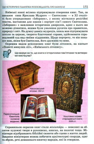 ЩО ІСТОРИЧНІ ПАМ’ЯТКИ РОЗПОВІДАЮТЬ ПРО м и н у л и 151
Київські князі всіляко підтримували створення книг. Так, за
наказом сина Ярослава Мудрого — Святослава — в XI століт­
ті було упорядковано «Ізборник», у якому містилися релігійні
тексти, настанови для князів і портрет сім’ї самого Святослава.
«Ізборник» є важливим історичним джерелом, адже з нього ми
можемо дізнатися, якими були уявлення русичів про правителя,
природу і світ. На думку давніх мудреців, князь мав підтримувати
школи та церкви, творити благочинні справи, здійснювати спра­
ведливий суд над своїми підданими. Щодо портрету, то він пока­
зує нам, яким був Святослав, його дружина та сини.
Окремим видом рукописних книг були літописи, на кшталт
«Повісті минулих літ», «Київського літопису».
Що вказує на те, що книги є історичними пам’ятками та витвора­
ми мистецтва?
Никоновський
літопис. XVI ст.
Справжньою окрасою книг стали мініатюри — невеликі за об­
сягом художні твори в рукописах, книгах, на полотні тощо. Мі­
ніатюри відображають біблійні сюжети або сцени з життя людей.
Завдяки мініатюрам можна побачити архітектурні споруди, одяг
та зброю, речі домашнього вжитку народів, які їх створили.
Пересопницьке
Євангеліє
(сучасне
видання)
Коштовна оправа
стародавньої книги.
XVIII ст.
 