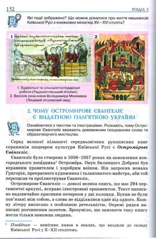 152 РОЗДІЛ з
Які події зображено? Що можна дізнатися про життя мешканців
Київської Русі з книжкових мініатюр XV—XVI століть?
- | K t f i l l ' A H H t • И м Д і І т і Л М Л Ѵ І Л т і Ь Д і І І Ш Ц І і Л Н Ы ІЛ Ц /ІД Л
41ЧНt(ipДПІЦ Д 0f Хь- 1 п% ук»пя Г/*Д|»Л гкі мы'»'
ilf'te >Ци*ІІ*пікД*|ММЫ
мммьы'пва^мтн ели
1. Будівельні та сільськогосподарські
роботи (Радзивіллівський літопис)
2. Весілля сина князя Володимира Мономаха
(Лицевий літописний звід)
2. ЧОМУ ОСТРОМИРОВЕ ЄВАНГЕЛІЄ
Є ВИДАТНОЮ ПАМ’ЯТКОЮ УКРАЇНИ
Ознайомтеся з текстом та ілюстраціями. Розкажіть, чому Остро-
мирове Євангеліє вважають дивовижним поєднанням слова та
образотворчого мистецтва.
Серед великої кількості середньовічних рукописних книг
справжнім шедевром культури Київської Русі є Остромйрове
Євангеліє.
Євангеліє було створено в 1056-1057 роках на замовлення нов­
городського посадника1Остромйра. Онук билинного Добрині був
вправним правителем і хоробрим воїном. Він запросив монаха
Григорія, прекрасного художника і талановитого майстра, аби той
переписав та проілюстрував Євангеліє.
Остромйрове Євангеліє — доволі велика книга, що має 294 пер­
гаментні аркуші, яскраво ілюстровані орнаментом. Текст написа­
но надзвичайно красивим почерком у дві колонки. Букви не були
пов’язані між собою, а слова не відділялися одне від одного. Кож­
ну літеру виписано з особливою ретельністю. Окремі рядки на­
писані розчиненим золотом. Зрозуміло, що замовити таку книгу
могла тільки заможна людина.
1 П осадник — н а м існик кн я зя в землях, що входили до складу
К и ївської Р усі у Х - Х І І століттях.
 