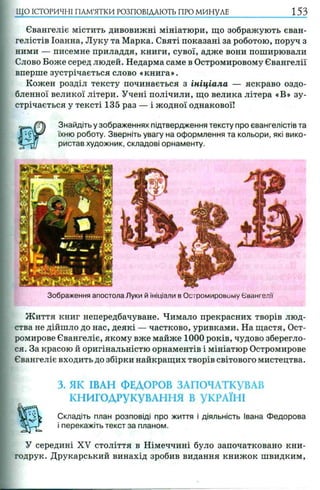 Євангеліє містить дивовижні мініатюри, що зображують єван­
гелістів Іоанна, Луку та Марка. Святі показані за роботою, поруч з
ними — писемне приладдя, книги, сувої, адже вони поширювали
Слово Боже серед людей. Недарма саме в Остромировому Євангелії
вперше зустрічається слово «книга».
Кожен розділ тексту починається з ініціала — яскраво оздо-
бленної великої літери. Учені полічили, що велика літера «В» зу­
стрічається у тексті 135 раз — і жодної однакової!
Знайдіть у зображеннях підтвердження тексту про євангелістів та
їхню роботу. Зверніть увагу на оформлення та кольори, які вико­
ристав художник, складові орнаменту.
ЩО ІСТОРИЧНІ ПАМ’ЯТКИ РОЗПОВІДАЮТЬ ПРО МИНУЛЕ 153
Зображення апостола Луки й ініціали в Осгромировому Євангелії
Ж иття книг непередбачуване. Чимало прекрасних творів люд­
ства не дійшло до нас, деякі — частково, уривками. На щастя, Ост-
ромирове Євангеліє, якому вже майже 1000 років, чудово зберегло­
ся. За красою й оригінальністю орнаментів і мініатюр Остромирове
Євангеліє входить до збірки найкращих творів світового мистецтва.
3. ЯК ІВАН ФЕДОРОВ ЗАПОЧАТКУВАВ
КНИГОДРУКУВАННЯ В УКРАЇНІ
Складіть план розповіді про життя і діяльність Івана Федорова
і перекажіть текст за планом.
У середині XV століття в Німеччині було започатковано кни-
годрук. Друкарський винахід зробив видання книжок швидким,
 
