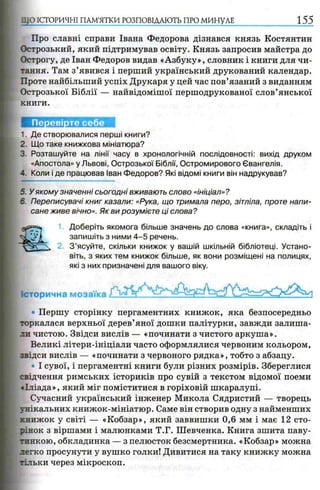 :СТОРИЧНІ ПАМ’ЯТКИ р о з п о в ід а ю т ь п р о м и н у л е 155
Про славні справи Івана Федорова дізнався князь Костянтин
Острозький, який підтримував освіту. Князь запросив майстра до
Острогу, де Іван Федоров видав «Азбуку», словник і книги для чи­
тання. Там з’явився і перший український друкований календар.
Проте найбільший успіх Друкаря у цей час пов’язаний з виданням
Острозької Біблії — найвідомішої першодрукованої слов’янської
книги.
Перевірте себе
1. Де створювалися перші книги?
2 Що таке книжкова мініатюра?
3. Розташуйте на лінії часу в хронологічній послідовності: вихід друком
«Апостола» у Львові, Острозької Біблії, Остромирового Євангелія.
- Коли і де працював Іван Федоров? Які відомі книги він надрукував?
5. У якому значенні сьогодні вживають слово «ініціал»?
6 Переписувачі книг казали: «Рука, що тримала перо, зітліла, проте напи­
сане живе вічно». Як ви розумієте ці слова?
Доберіть якомога більше значень до слова «книга», складіть і
запишіть з ними 4 -5 речень.
З ’ясуйте, скільки книжок у вашій шкільній бібліотеці. Устано­
віть, з яких тем книжок більше, як вони розміщені на полицях,
які з них призначені для вашого віку.
Історична мозаїка
Першу сторінку пергаментних книжок, яка безпосередньо
торкалася верхньої дерев’яної дошки палітурки, завжди залиша­
ли чистою. Звідси вислів — «починати з чистого аркуша».
Великі літери-ініціали часто оформлялися червоним кольором,
звідси вислів — «починати з червоного рядка», тобто з абзацу.
І сувої, і пергаментні книги були різних розмірів. Збереглися
свідчення римських істориків про сувій з текстом відомої поеми
«Іліада», який міг поміститися в горіховій шкаралупі.
Сучасний український інженер Микола Сядристий — творець
унікальних книжок-мініатюр. Саме він створив одну з найменших
книжок у світі — «Кобзар», який заввишки 0,6 мм і має 12 сто­
рінок з віршами і малюнками Т.Г. Шевченка. Книга зшита паву­
тинкою, обкладинка — з пелюсток безсмертника. «Кобзар» можна
легко просунути у вушко голки! Дивитися на таку книжку можна
тільки через мікроскоп.
 