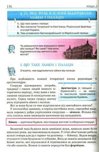 156 РОЗДІЛ з
1. Що таке замки і палаци.
2. Яке значення Генуезької та Кам’янець-Подільської фортець
в історії України.
3. Чим уславилися Бахчисарайський та Маріїнський палаци.
Чи доводилося вам відвідувати замки
або палаци? Які саме? Чим вони
відрізняються від звичного нам
житла?
1. ЩО ТАКЕ ЗАМКИ І ПАЛАЦИ
SW З ’ясуйте, чим відрізняються замки від палаців.
кожної історичної епохи розповідає їїПро особливість
архітектура.
Споруди відтворюють потреби,
традиції і смаки людей певного іс­
торичного періоду, тому вони є важ­
ливими свідками й оповідачами ми­
нулого. Серед таких споруд значну
роль відіграють замки і палаци.
Які ж вони були та чим відрізнялися від звичайного житла?
У неспокійну давнину, в період постійних воєн, європейці нада­
вали перевагу добре укріпленим спорудам — замкам. Кілька сто­
літь поспіль вони захищали населення від нападників.
,и> У
Архітектура (з грецької —
«будівничий») — це наука
та мистецтво проектувань
і спорудження будівель.
Замок — укріплена будівля, яка поєднує житлові та оборонні споруди.
Зазвичай така будівля мала зовнішні мури, навколо яких були
викопані рови, що наповнювали водою. У стіні обов’язково робили
вузькі отвори для дул гармат чи рушниць — бійниці. Задля непри­
ступності стіни будували із зубцями. Вхід до замків захищали під­
йомні мости, які опускалися й піднімалися за допомогою ланцю­
гів або канатів. Кожен із замків передусім був фортецею.
 