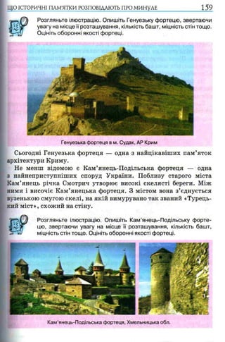 ЩО ІСТОРИЧНІ ПАМ’ЯТКИ РОЗПОВІДАЮТЬ ПРО МИНУЛЕ 159
Розгляньте ілюстрацію. Опишіть Генуезьку фортецю, звертаючи
увагу на місце її розташування, кількість башт, міцність стін тощо.
Оцініть оборонні якості фортеці.
Генуезька фортеця в м. Судак, АР Крим
Сьогодні Генуезька фортеця — одна з найцікавіших пам’яток
архітектури Криму.
Не менш відомою є Кам’янець-Подільська фортеця — одна
з найнеприступніших споруд України. Поблизу старого міста
Кам’янець річка Смотрич утворює високі скелясті береги. Між
ними і височіє Кам’янецька фортеця. З містом вона з’єднується
зузенькою смугою скелі, на якій вимурувано так званий «Турець­
кий міст», схожий на стіну.
V s f l Розгляньте ілюстрацію. Опишіть Кам’янець-Подільську форте-
цю, звертаючи увагу на місце її розташування, кількість башт,
з ґ и і міцність стін тощо. Оцініть оборонні якості фортеці.
Кам’янець-Подільська фортеця, Хмельницька обл.
 