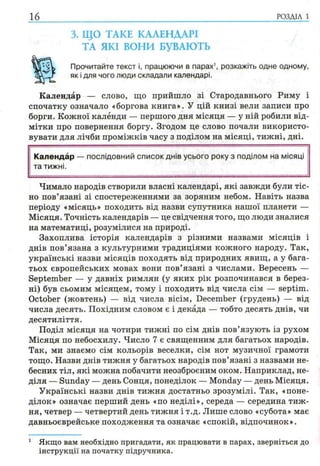 16 РОЗДІЛ 1
3. ЩО ТАКЕ КАЛЕНДАРІ
ТА ЯКІ ВОНИ БУВАЮТЬ
Прочитайте текст і, працюючи в парах1, розкажіть одне одному,
як і для чого люди складали календарі.
Календар — слово, що прийшло зі Стародавнього Риму і
спочатку означало «боргова книга». У цій книзі вели записи про
борги. Кожної калёнди — першого дня місяця — у ній робили від­
мітки про повернення боргу. Згодом це слово почали використо­
вувати для лічби проміжків часу з поділом на місяці, тижні, дні.
Календар —послідовний список днів усього року з поділом на місяці
та тижні.
Чимало народів створили власні календарі, які завжди були тіс­
но пов’язані зі спостереженнями за зоряним небом. Навіть назва
періоду «місяць» походить від назви супутника нашої планети —
Місяця. Точність календарів — це свідчення того, що люди зналися
на математиці, розумілися на природі.
Захоплива історія календарів з різними назвами місяців і
днів пов’язана з культурними традиціями кожного народу. Так,
українські назви місяців походять від природних явищ, а у бага­
тьох європейських мовах вони пов’язані з числами. Вересень —
September — у давніх римлян (у яких рік розпочинався в берез­
ні) був сьомим місяцем, тому і походить від числа сім — septim.
October (жовтень) — від числа вісім, December (грудень) — від
числа десять. Похідним словом є і декада — тобто десять днів, чи
десятиліття.
Поділ місяця на чотири тижні по сім днів пов’язують із рухом
Місяця по небосхилу. Число 7 є священним для багатьох народів.
Так, ми знаємо сім кольорів веселки, сім нот музичної грамоти
тощо. Назви днів тижня у багатьох народів пов’язані з назвами не­
бесних тіл, які можна побачити неозброєним оком. Наприклад, не­
діля — Sunday — день Сонця, понеділок — Monday — день Місяця.
Українські назви днів тижня достатньо зрозумілі. Так, «поне­
ділок» означає перший день «по неділі», середа — середина тиж­
ня, четвер — четвертий день тижня і т.д. Лише слово «субота» має
давньоєврейське походження та означає «спокій, відпочинок».
1 Якщо вам необхідно пригадати, як працювати в парах, зверніться до
інструкції на початку підручника.
 