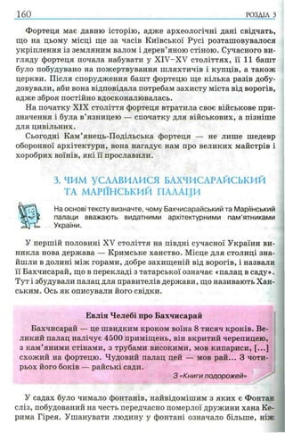160 РОЗДІЛ з
Фортеця має давню історію, адже археологічні дані свідчать,
що на цьому місці ще за часів Київської Русі розташовувалося
укріплення із земляним валом і дерев’яною стіною. Сучасного ви­
гляду фортеця почала набувати у XIV-XV століттях, її 11 башт
було побудувано на пожертвування шляхтичів і купців, а також
церкви. Після спорудження башт фортецю ще кілька разів добу­
довували, аби вона відповідала потребам захисту міста від ворогів,
адже зброя постійно вдосконалювалась.
На початку XIX століття фортеця втратила своє військове при­
значення і була в’язницею — спочатку для військових, а пізніше
для цивільних.
Сьогодні Кам’янець-Подільська фортеця — не лише шедевр
оборонної архітектури, вона нагадує нам про великих майстрів і
хоробрих воїнів, які її прославили.
3. ЧИМ УСЛАВИЛИСЯ БАХЧИСАРАЙСЬКИЙ
ТА МАРІЇНСЬКИЙ ПАЛАЦИ
На основі тексту визначте, чому Бахчисарайський та Маріїнський
палаци вважають видатними архітектурними пам’ятниками
України.
У першій половині XV століття на півдні сучасної України ви­
никла нова держава — Кримське ханство. Місце для столиці зна­
йшли в долині між горами, добре захищеній від ворогів, і назвали
її Бахчисарай, що в перекладі з татарської означає «палац в саду».
Тут і збудували палац для правителів держави, що називають Хан­
ським. Ось як описували його свідки.
Евлія Челебі про Бахчисарай
Бахчисарай — це швидким кроком воїна 8 тисяч кроків. Ве­
ликий палац налічує 4500 приміщень, він вкритий черепицею,
з кам’яними стінами, з трубами високими, мов кипариси, [...]
схожий на фортецю. Чудовий палац цей — мов рай... З чоти­
рьох його боків — райські сади.
З «Книги подорожей»
У садах було чимало фонтанів, найвідомішим з яких є Фонтан
сліз, побудований на честь передчасно померлої дружини хана Ке­
рима Гірея. Ушанувати людину у фонтані означало більше, ніж
 
