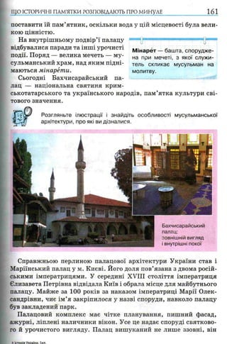 ЩО ІСТОРИЧНІ ПАМ’ЯТКИ РОЗПОВІДАЮТЬ ПРО МИНУЛЕ 161
поставити їй пам’ятник, оскільки вода у цій місцевості була вели­
кою цінністю.
На внутрішньому подвір’ї палацу “"““і ".—і і■««пш■і-■«« »■■■
відбувалися паради та інші урочисті
події. Поряд — велика мечеть — му­
сульманський храм, над яким підні­
маються мінарети.
Сьогодні Бахчисарайський па­
лац — національна святиня крим­
ськотатарського та українського народів, пам’ятка культури сві­
тового значення.
Розгляньте ілюстрації і знайдіть особливості мусульманської
архітектури, про які ви дізналися.
М інарет — башта, спорудже­
на при мечеті, з якої служи­
тель скликає мусульман на
молитву.
Бахчисарайський
палац:
зовнішній вигляд
і внутрішні покої
Справжньою перлиною палацової архітектури України став і
Маріїнський палац у м. Києві. Його доля пов’язана з двома росій­
ськими імператрицями. У середині XVIII століття імператриця
Єлизавета Петрівна відвідала Київ і обрала місце для майбутнього
палацу. Майже за 100 років за наказом імператриці Марії Олек­
сандрівни, чиє ім ’я закріпилося у назві споруди, навколо палацу
був закладений парк.
Палацовий комплекс має чітке планування, пишний фасад,
ажурні, ліплені наличники вікон. Усе це надає споруді святково­
го й урочистого вигляду. Палац вишуканий не лише ззовні, він
5 ктооія Укоаїни. 5кл.
 
