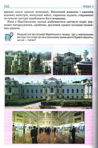 162 РОЗДІЛ з
вражає своєю красою всередині. Настінний живопис і картини
відомих майстрів, вишукані меблі, паркетна підлога, старовинні
та сучасні люстри оздоблюють його всередині.
Нині у Маріїнському палаці відбуваються урочисті події: дер­
жавні нагородження, прийоми, вручення грамот послами інозем­
них держав.
Роздивіться фотографії М арійського палацу. Що у зовнішньому
вигляді та в інтер’єрі (внутрішньому приміщенні) будівлі свідчить,
що це — палац?
 