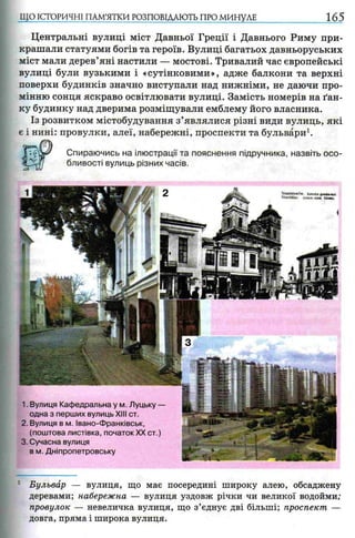 ЩО ІСТОРИЧНІ ПАМ’ЯТКИ РОЗПОВІДАЮТЬ ПРО МИНУЛЕ 165
Центральні вулиці міст Давньої Греції і Давнього Риму при­
крашали статуями богів та героїв. Вулиці багатьох давньоруських
міст мали дерев’яні настили — мостові. Тривалий час європейські
вулиці були вузькими і «сутінковими», адже балкони та верхні
поверхи будинків значно виступали над нижніми, не даючи про­
мінню сонця яскраво освітлювати вулиці. Замість номерів на ґан­
ку будинку над дверима розміщували емблему його власника.
Із розвитком містобудування з’являлися різні види вулиць, які
є і нині: провулки, алеї, набережні, проспекти та бульвари1.
Спираючись на ілюстрації та пояснення підручника, назвіть осо­
бливості вулиць різних часів.
1. Вулиця Кафедральна у м. Луцьку —
одна з перших вулиць XIII ст.
2. Вулиця в м. Івано-Франківськ,
(поштова листівка, початокXX ст.)
3. Сучасна вулиця
в м. Дніпропетровську
Stawsiawrtw. Katedra grecfc<Htai
Stanislau. Grfech -kalh Ktrdie
1 Бульвар — вулиця, що має посередині широку алею, обсаджену
деревами; набережна — вулиця уздовж річки чи великої водойми;
провулок — невеличка вулиця, що з’єднує дві більші; проспект —
довга, пряма і широка вулиця.
 