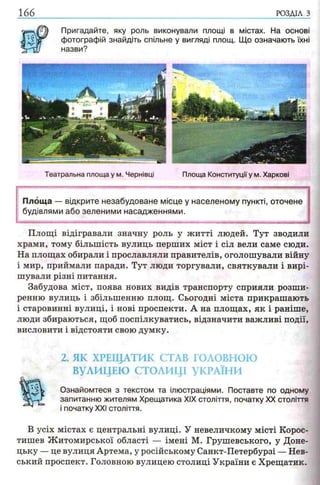 166 РОЗДІЛ з
Пригадайте, яку роль виконували площі в
фотографій знайдіть спільне у вигляді площ,
назви?
містах. На основі
Що означають їхні
Театральна площа у м. Чернівці Площа Конституціїу м. Харкові
Площа — відкрите незабудоване місце у населеному пункті, оточене
будівлями або зеленими насадженнями.
Площі відігравали значну роль у житті людей. Тут зводили
храми, тому більшість вулиць перших міст і сіл вели саме сюди.
На площах обирали і прославляли правителів, оголошували війну
і мир, приймали паради. Тут люди торгували, святкували і вирі­
шували різні питання.
Забудова міст, поява нових видів транспорту сприяли розши­
ренню вулиць і збільшенню площ. Сьогодні міста прикрашають
і старовинні вулиці, і нові проспекти. А на площах, як і раніше,
люди збираються, щоб поспілкуватись, відзначити важливі події,
висловити і відстояти свою думку.
2. ЯК ХРЕЩАТИК СТАВ ГОЛОВНОЮ
ВУЛИЦЕЮ СТОЛИЦІ УКРАЇНИ
Ознайомтеся з текстом та ілюстраціями. Поставте по одному
запитанню жителям Хрещатика XIX століття, початку XX століття
і початку XXI століття.
В усіх містах є центральні вулиці. У невеличкому місті Корос-
тишев Житомирської області — імені М. Грушевського, у Доне­
цьку — це вулиця Артема, у російському Санкт-Петербурзі — Нев-
ський проспект. Головною вулицею столиці України є Хрещатик.
 