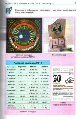 Культури Березень Квітень Травень
Баклажан 14-15 9-12, 22 7-8
Боби 9-11 5-7, 16, 26 14-15
Капуста 9-10,14-15 5-7,9-11 7-8,14-15
Картопля 23-25, 28 2, 20-30
Цибуля 22-23,27 1-2,20 2, 20-22
Морква 2,22,31 1,20,23-25 1,2, 20-22
Огірки 14-15 5,9-11, 16 ■2,7-8, 14
Помідори 14-15 9-12,22 7-8
Гарбуз 5, 9-11, 16 2,7-8, 14
Перець 14-15 9-12, 22 7-8, 19
Буряк 2 1,20,25
Квасоля 5-7, 16, 28 14-15
Неспри­ 3 -4 , 3 -4 , 3 -4 ,
ятливі дні 18-19 17-18 17-18
Схід 5.56 / *  ^ Схід 0.50
Захід 17.38 ' Захід 15.59
Тривалість дня 11.42 Остання чв. 27 вересня
________Місяць у Леві. Дні Місяця 24/25
ДЕНЬ УСИНОВЛЕННЯ
ВСЕУКРАЇНСЬКИЙ ДЕНЬ БІБЛІОТЕК
Національне свято Республіки Ботсвана.
День незалежності.
100 років від дня народження Л.І. Антро­
пова (1913-1994), українського хіміка.
90 років від дня народження О.М. Алимо­
ва (1923), українського вченого в галузі
економіки.
З народного дж ерела
Сьогодні розпочинається “старе бабине літо”
і триватиме воно до 8 жовтня. Погода на цей
час визначається з Першою Пречистою.
Листок
відривного календаря
Вересень
S®ПОНЕДІЛОК
2013
ЗВІДКИ І ЯК ІСТОРИКИ ДІЗНАЮТЬСЯ ПРО МИНУЛЕ
Розгляньте зображення календарів. Чим вони відрізняються
і що у них спільного?
Настінний календар
запорозьких козаків. XVIII ст.
Посівний календар 2013
Вічний календар
Посівний календар
 