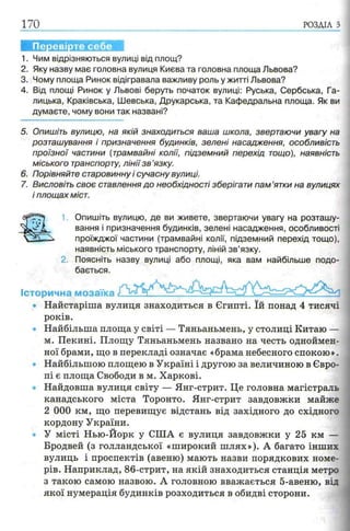 170 РОЗДІЛ з
Перевірте себе
1. Чим відрізняються вулиці від площ?
2. Яку назву має головна вулиця Києва та головна площа Львова?
3. Чому площа Ринок відігравала важливу роль у житті Львова?
4. Від площі Ринок у Львові беруть початок вулиці: Руська, Сербська, Га­
лицька, Краківська, Шевська, Друкарська, та Кафедральна площа. Як ви
думаєте, чому вони так названі?
5. Опишіть вулицю, на якій знаходиться ваша школа, звертаючи увагу на
розташування і призначення будинків, зелені насадження, особливість
проїзної частини (трамвайні колії, підземний перехід тощо), наявність
міського транспорту, лінії з в ’язку.
6. Порівняйте старовинну і сучасну вулиці.
7. Висловіть своє ставлення до необхідності зберігати пам ’ятки на вулицях
і площах міст.
Історична мозаїка
1 Опишіть вулицю, де ви живете, звертаючи увагу на розташу­
вання і призначення будинків, зелені насадження, особливості
проїжджої частини (трамвайні колії, підземний перехід тощо),
наявність міського транспорту, ліній зв’язку.
2. Поясніть назву вулиці або площі, яка вам найбільше подо­
бається.
Найстаріша вулиця знаходиться в Єгипті. їй понад 4 тисячі
років.
Найбільша площа у світі — Тяньаньмень, у столиці Китаю
м. Пекині. Площу Тяньаньмень названо на честь одноймен­
ної брами, що в перекладі означає «брама небесного спокою».
Найбільшою площею в Україні і другою за величиною в Євро­
пі є площа Свободи в м. Харкові.
Найдовша вулиця світу — Янг-стрит. Це головна магістраль
канадського міста Торонто. Янг-стрит завдовжки майже
2 000 км, що перевищує відстань від західного до східного
кордону України.
У місті Нью-Йорк у США є вулиця завдовжки у 25 км —
Бродвей (з голландської «широкий шлях»). А багато інших
вулиць і проспектів (авеню) мають назви порядкових номе­
рів. Наприклад, 86-стрит, на якій знаходиться станція метро
3 такою самою назвою. А головною вважається 5-авеню, від
якої нумерація будинків розходиться в обидві сторони.
 