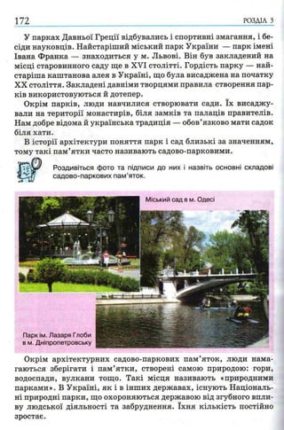 172 РОЗДІЛ з
У парках Давньої Греції відбувались і спортивні змагання, і бе­
сіди науковців. Найстаріший міський парк України — парк імені
Івана Франка — знаходиться у м. Львові. Він був закладений на
місці старовинного саду ще в XVI столітті. Гордість парку — най­
старіша каштанова алея в Україні, що була висаджена на початку
XX століття. Закладені давніми творцями правила створення пар­
ків використовуються й дотепер.
Окрім парків, люди навчилися створювати сади. їх висаджу­
вали на території монастирів, біля замків та палаців правителів.
Нам добре відома й українська традиція — обов’язково мати садок
біля хати.
В історії архітектури поняття парк і сад близькі за значенням,
тому такі пам’ятки часто називають садово-парковими.
Окрім архітектурних садово-паркових пам’яток, люди нама­
гаються зберігати і пам’ятки, створені самою природою: гори,
водоспади, вулкани тощо. Такі місця називають «природними
парками». В Україні, як і в інших державах, існують Національ­
ні природні парки, що охороняються державою від згубного впли­
ву людської діяльності та забруднення. їхня кількість постійно
зростає.
 