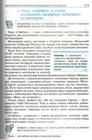 2. чому «СОФІЇВКУ» В УМАНІ
НАЗИВАЮТЬ ШЕДЕВРОМ ПАРКОВОГО
БУДІВНИЦТВА
Спираючись на текст та ілюстрації, назвіть елементи паркового
будівництва, використані творцями «Софіївки».
Парк «Софіївка» — одна з найвидатніших пам’яток культури
України, яка розташована в козацькому краї — місті Умань, що
на Черкащині.
Заснування парку пов’язане з історією кохання. Польський
шляхтич Станіслав Потоцький створив цей парк і назвав його на
честь коханої дружини Софії, яка була за походженням грекинею.
Парк було закладено наприкінці
X V I I I століття. Упродовж кількох 0 , -
с- Інженер (з латинської —
років тривали невпинні роботи: ко- . ' .
г .. «здатність, винахідливість»)—
пали ставки, прокладали алеї, пере- спеціалісТ) який на основі
носили кам яні брили, зводили архі- математичних знань та вина-
тектурні споруди. У результаті парк хідництва вирішує технічі про­
став дивовижним поєднанням садо- блеми.
во-паркового мистецтва та інженер­
ної думки, яку реалізував німецький винахідник Людвиг Мётцель.
Це втілилось у пишній рослинності, численних терасах, фонта­
нах, водоспадах і підземних річках, створених людиною. Штуч­
ні гроти1 залишалися неушкодженими навіть під час землетру­
сів. В усі часи гостей парку дивувала підземна річка, водами якої
можна пройти на човні. Одне з водоймищ парку завдяки своїм роз­
мірам і неймовірним берегам, що буяють рослинністю, отримало
назву «Море, що зачаровує».
Творці парку зробили все, аби він нагадував Грецію — бать­
ківщину Софії Потоцької. Тому в парку можна побачити неймо­
вірну кількість скульптур давньогрецьких богів і поетів. Храми,
гроти, альтанки і фонтани також носять імена давньогрецьких
богів і муз.
«Софіївка» уславилася і своєю рослинністю, оскільки упро­
довж всієї історії парку тут було висаджено і культивовано понад
2000 видів дерев і кущів з різних країн.
m J Знайдіть у тексті рядки, які можуть стати підписом до кожного
a фото на наступній сторінці.
ЩО ІСТОРИЧНІ ПАМ’ЯТКИ РОЗПОВІДАЮТЬ ПРО МИНУЛЕ 1 7 3
/З
: Грот — неглибока печера з широким входом.
 