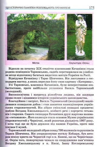 ЩО ІСТОРИЧНІ ПАМ’ЯТКИ РОЗПОВІДАЮТЬ ПРО МИНУЛЕ 175
Відколи на початку XIX століття власниками Качанівки стала
родина поміщиків Тарновських, садиба перетворилася на улюбле­
не місце відпочинку багатьох видатних митців України та Росії.
Відвідував Качанівку і Тарас Шевченко. Він листувався з гос­
подарем маєтку, а якось переслав йому свою картину «Катерина».
Усі Тарновські, власники Качанівки, були непересічними осо­
бистостями, проте найбільше уславився Василь Тарновський
(молодший).
Високоосвічена і напрочуд різнобічна людина, він захищав
права селян і цікавився історією українського законодавства.
Благодійник і патріот, Василь Тарновський (молодший) захоп­
лювався козацькою добою і став завзятим колекціонером україн­
ських старожитностей. Він зібрав унікальні козацькі предмети:
шаблю Богдана Хмельницького, особисті речі і портрети гетьма­
нів і старшин. Самого господаря Качанівки друзі жартома назива­
ли «гетьманом». Його колекція стала основою Музею українських
старожитностей у Чернігові, який розпочав діяльність 1907 року.
І хоча тоді ще не було держави під назвою Україна, проте вже
існував її музей.
Тарновський-молодший зібрав понад 700 малюнків та рукописів
Тараса Шевченка. Він упорядковував могилу Кобзаря, був авто­
ром ескізу хреста на Чернечій горі в м. Каневі, що на Чернігівщи­
ні. Окрім того, пожертвував чимало на спорудження пам’ятника
Богдану Хмельницькому в м. Києві, Івану Котляревському
 