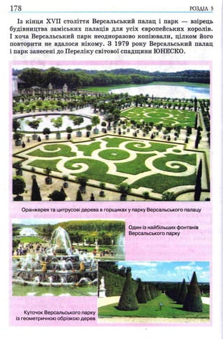 178 РОЗДІЛ з
Із кінця XVII століття Версальський палац і парк — взірець
будівництва заміських палаців для усіх європейських королів.
І хоча Версальський парк неодноразово копіювали, цілком його
повторити не вдалося нікому. З 1979 року Версальський палац
і парк занесені до Переліку світової спадщини ЮНЕСКО.
Куточок Версальського парку
із геометричною обрізкою дерев
Оранжерея та цитрусові дерева в горщиках у парку Версальського палацу
Один із найбільших фонтанів
Версальського парку
 