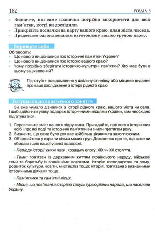 182 РОЗДІЛ з
Визначте, які саме позначки потрібно використати для всіх
пам’яток, котрі ви дослідили.
Прикріпіть позначки на карту вашого краю, план міста чи села.
Представте однокласникам виготовлену вашою групою карту.
Перевірте себе
Обговоріть:
Що нового ви дізналися про історичні пам’ятки України?
Що нового ви дізналися про історію вашого краю?
Чому потрібно зберігати історично-культурні пам’ятки? Хто має бути в
цьому зацікавлений?
Підготуйте повідомлення у шкільну стіннівку або місцеве видання
про ваші дослідження з історії рідного краю.
Готуємося до практичного заняття
Ви вже чимало дізналися з історії рідного краю, вашого міста чи села.
І щоб здійснити уявну подорож історичними місцями України, вам необхідно
підготуватися.
1. Перегляньте зміст вашого підручника. Пригадайте, про кого з історичних
осіб і про які події та історичні пам’ятки ви вчили протягом року.
2. Визначте, що саме було для вас найбільш цікавим та захоплюючим.
3. Об’єднайтеся у пари чи кілька малих груп. Домовтеся про те, що саме ви
обираєте для вашої уявної подорожі:
Періоди історії: княжі часи, козацьку епоху, XIX чи XX століття.
Теми: пов’язані із державним життям українського народу, військові
теми та боротьбу із зовнішніми ворогами, історію господарства та дому,
розвиток культури, освіти, мистецтва тощо; історія, пов’язана з визначними
історичними діячами тощо.
Пам’ятники та пам ’ятні місця.
Місця, що пов ’язані з історією такультурою різних народів, що населяли
Україну.
 