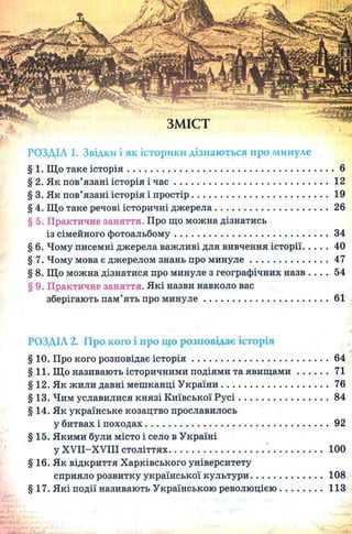 РОЗДІЛ 1. Звідки і як історики дізнаються про минуле
§ 1. Що таке історія.....................................................................................6
§ 2. Як пов’язані історія і ч а с ................................................................12
§ 3. Як пов’язані історія і простір.........................................................19
§ 4. Що таке речові історичні дж ерела............................................... 26
§ 5. Практичне заняття. Про що можна дізнатись
із сімейного фотоальбому................................................................34
§ 6. Чому писемні джерела важливі для вивчення історії......... 40
§ 7. Чому мова є джерелом знань про м и н у л е................................. 47
§ 8. Що можна дізнатися про минуле з географічних назв . . . . 54
§ 9. Практичне заняття. Які назви навколо вас
зберігають пам’ять про м и н у л е.................................................... 61
РОЗДІЛ 2. Про кого і про що розповідає історія
§10. Про кого розповідає істо р ія ......................................................64
§11. Що називають історичними подіями та яв и щ ам и ............71
§12. Як жили давні мешканці У країни..........................................76
§13. Чим уславилися князі Київської Р у с і...................................84
§14. Як українське козацтво прославилось
у битвах і походах........................................................................... 92
§15. Якими були місто і село в Україні
у XVII-XVIII століттях............................................................ 100
§ 16. Як відкриття Харківського університету
сприяло розвитку української культури............................108
§17. Які події називають Українською революцією................ 113
 