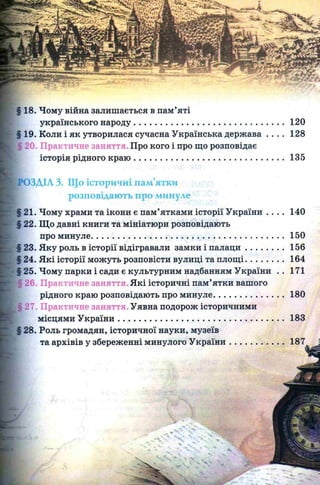120
128
135
140
150
156
164
171
§ 18. Чому війна залишається в пам’яті
українського народу........................................................
19. Коли і як утворилася сучасна Українська держава
і20. Практичне заняття. Про кого і про що розповідає
історія рідного краю ........................................................
)ЗДІЛ 3. Що історичні пам’ятки
розповідають про минуле
21. Чому храми та ікони є пам’ятками історії України . . . .
22. Що давні книги та мініатюри розповідають
про минуле....................................................................................
23. Яку роль в історії відігравали замки і п ал ац и ................
24. Які історії можуть розповісти вулиці та площ і................
25. Чому парки і сади є культурним надбанням України ..
26. Практичне заняття. Які історичні пам’ятки вашого
рідного краю розповідають про минуле..............................
Щ27. Практичне заняття. Уявна подорож історичними
місцями У країни........................................................................
§ 28. Роль громадян, історичної науки, музеїв
та архівів у збереженні минулого У країни.......................
 