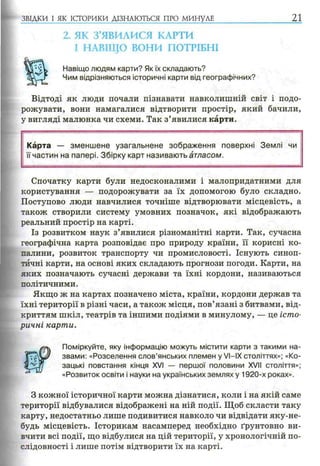 2. ЯК З’ЯВИЛИСЯ КАРТИ
І НАВІЩО ВОНИ ПОТРІБНІ
Навіщо людям карти? Як їх складають?
Чим відрізняються історичні карти від географічних?
Відтоді як люди почали пізнавати навколишній світ і подо­
рожувати, вони намагалися відтворити простір, який бачили,
у вигляді малюнка чи схеми. Так з’явилися карти.
ЗВІДКИ І ЯК ІСТОРИКИ ДІЗНАЮТЬСЯ ПРО МИНУЛЕ 21
Карта — зменш ене узагальнене зображення поверхні Землі чи
її частин на папері. Збірку карт називають атласом.
Спочатку карти були недосконалими і малопридатними для
користування — подорожувати за їх допомогою було складно.
Поступово люди навчилися точніше відтворювати місцевість, а
також створили систему умовних позначок, які відображають
реальний простір на карті.
Із розвитком наук з’явилися різноманітні карти. Так, сучасна
географічна карта розповідає про природу країни, її корисні ко­
палини, розвиток транспорту чи промисловості. Існують синоп­
тичні карти, на основі яких складають прогнози погоди. Карти, на
яких позначають сучасні держави та їхні кордони, називаються
політичними.
Якщо ж на картах позначено міста, країни, кордони держав та
їхні території в різні часи, а також місця, пов’язані з битвами, від­
криттям шкіл, театрів та іншими подіями в минулому, — це істо­
ричні карти.
Поміркуйте, яку інформацію можуть містити карти з такими на­
звами: «Розселення слов’янських племен у VI—IX століттях»; «Ко­
зацькі повстання кінця XVI — першої половини XVII століття»;
«Розвиток освіти і науки на українських землях у 1920-х роках».
З кожної історичної карти можна дізнатися, коли і на якій саме
території відбувалися відображені на ній події. Щоб скласти таку
карту, недостатньо лише подивитися навколо чи відвідати яку-не-
будь місцевість. Історикам насамперед необхідно ґрунтовно ви­
вчити всі події, що відбулися на цій території, у хронологічній по­
слідовності і лише потім відтворити їх на карті.
 