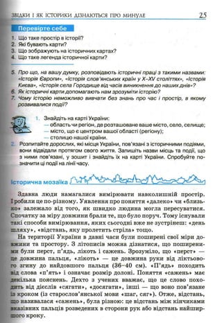 ЗВІДКИ І ЯК ІСТОРИКИ ДІЗНАЮТЬСЯ ПРО МИНУЛЕ 25
1. Що таке простір в історії?
2 Які бувають карти?
3. Що зображують на історичних картах?
- Що таке легенда історичної карти?
5. Про що, на вашу думку, розповідають історичні праці з такими назвами:
«Історія Європи», «Історія слов’янських країн у X-XV століттях», «Історія
Києва», «Історія села Городище від часів виникнення до наших днів»?
6. Як історичні карти допомагають нам зрозуміти історію?
7. Чому історію неможливо вивчати без знань про час і простір, в якому
розвивалися події?
Розпитайте дорослих, які місця України, пов’язані з історичними подіями,
вони відвідали протягом свого життя. Запишіть назви місць та події, що
з ними пов’язані, у зошит і знайдіть їх на карті України. Спробуйте по­
значити ці події на лінії часу.
Історична мозаїка
Здавна люди намагалися вимірювати навколишній простір.
І робили це по-різному. Уявлення про поняття «далеко» чи «близь­
ко* залежало від того, як швидко людина могла пересуватися.
Спочатку за міру довжини брали те, що було поруч. Тому існували
такі способи вимірювання, яких сьогодні вже не зустрінеш: «день
шляху», «відстань, яку пролетить стріла» тощо.
На території України в давні часи були поширені свої міри до­
вжини та простору. З літописів можна дізнатися, що поширени­
ми були перст, п’ядь, лікоть і сажень. Зрозуміло, що «перст» —
це довжина пальця, «лікоть» — це довжина руки від ліктьово­
го згину до найдовшого пальця (36-40 см). «П’ядь» походить
зід слова «п’ять» і означає розмір долоні. Поняття «сажень» має
декілька пояснень. Дехто з учених вважає, що це слово похо­
дить від дієслів «сягати», «досягати», інші — що воно пов’язане
із кроком (із старослов’янської мови «шаг, сяг»). Отже, відстань,
~о називалася «сажень», була різною: це відстань між кінчиками
зказівних пальців розведених в сторони рук або відстань найшир-
zioro кроку.
1. Знайдіть на карті України:
область чи регіон, де розташоване ваше місто, село, селище;
— місто, що є центром вашої області (регіону);
— столицю нашої країни.
 