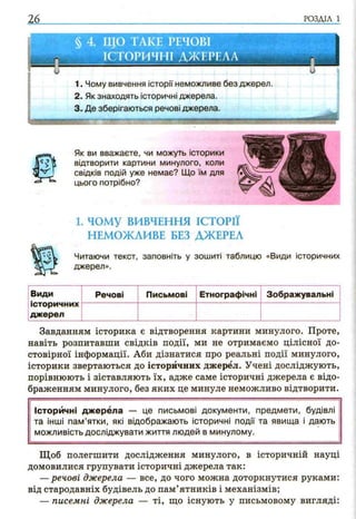 26 РОЗДІЛ 1
§ 4. ЩО ТАКЕ РЕЧОВІ
ІСТОРИЧНІ ДЖЕРЕЛА
1. Чому вивчення історії неможливе без
2. Як знаходять історичні джерела.
3. Де зберігаються речові джерела.
джерел
Як ви вважаєте, чи можуть історики
відтворити картини минулого, коли
свідків подій уже немає? Що їм для
цього потрібно?
1. ч о м у ВИВЧЕННЯ ІСТОРІЇ
НЕМОЖЛИВЕ БЕЗ ДЖЕРЕЛ
Ч к Читаючи текст, заповніть у зошиті таблицю «Види історичних
^ джерел».
Види
історичних
джерел
Речові Письмові Етнографічні Зображувальні
Завданням історика є відтворення картини минулого. Проте,
навіть розпитавши свідків події, ми не отримаємо цілісної до­
стовірної інформації. Аби дізнатися про реальні події минулого,
історики звертаються до історичних джерел. Учені досліджують,
порівнюють і зіставляють їх, адже саме історичні джерела є відо­
браженням минулого, без яких це минуле неможливо відтворити.
Історичні джерела — це письмові документи, предмети, будівлі
та інші пам ’ятки, які відображають історичні події та явища і дають
можливість досліджувати життя людей в минулому.
Щоб полегшити дослідження минулого, в історичній науці
домовилися групувати історичні джерела так:
—речові джерела — все, до чого можна доторкнутися руками:
від стародавніх будівель до пам’ятників і механізмів;
— писемні джерела — ті, що існують у письмовому вигляді:
 