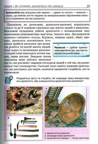 •ВІДКИ І ЯК ІСТОРИКИ ДІЗНАЮТЬСЯ ПРО МИНУЛЕ 29
Працюючи як детективи, археологи-науковці відшукують
у землі та на її поверхні свідчення про життя людей в минулому.
Важливою складовою роботи археологів є встановлення часу
виникнення різноманітних пам’яток, їхнього віку. Досліджуючи
залишки глиняного посуду, будівель, знарядь праці, зброї, при­
крас, археологи допомагають істо­
рикам зробити висновки про розви­
ток ремесел та спосіб життя людей.
Іноді поруч із залишками діяльнос­
ті людей учені знаходять кістки тва-
тин, зерна рослин. Завдяки таким
знахідкам вони роблять висновки
про те, які рослини і тварини оточували людей у той час, як розви­
валося тоді господарство. Сьогодні існує навіть підводна археоло­
гія, що досліджує дно морів, залишки предметів і кораблів, які їх
геревозили.
Роздивіться фото та з ’ясуйте, які знаряддя праці використову­
ють археологи. Що є результатом археологічних розкопок?
Ремесло — дрібне промис­
лове виробництво, що ґрунту­
валося на ручній праці.
1. Археологічні розкопки
2. Знаряддя праці археологів
3. Археологічні знахідки — посуд трипільців
 
