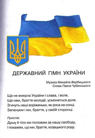 ДЕРЖАВНИЙ ГІМН УКРАЇНИ
Музика Михайла Вербицького
Слова Павла Чубинського
Ще не вмерла України і слава, і воля,
Ще нам, браття молодії, усміхнеться доля.
Згинуть наші воріженьки, як роса на сонці.
Запануєм і ми, браття, у своїй сторонці.
Приспів:
Душу й тіло ми положим за нашу свободу,
Іпокажем, що ми, браття, козацького роду.
 