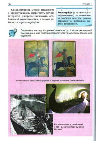 Співробітники музею працюють
з відвідувачами, зберігають речові
історичні джерела, вивчають осо­
бливості кожного з них, а також за­
ймаються реставрацією.
Порівняйте вигляд історичної пам’ятки до і після реставрації.
Яке значення має робота реставраторів та музейних працівників
у цілому?
32.................................................. ........ ...................р о зд іл і
ЯНВВЯНИ
І І і
ивв
Реставрація (з латинської ■
«відновлення») — поновлен­
ня пам’ятки культури, раніше
втраченої чи зіпсованої, за­
для її збереження.
Ікона святого Юрія Змієборця із с. Старий Кропивник Львівської обл.
Корабель вікінгів, знайдений
у 1881 р. на території сучасної
Норвегії
 