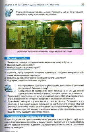 ЗВІДКИ І ЯК ІСТОРИКИ ДІЗНАЮТЬСЯ ПРО МИНУЛЕ 33
Уявіть себе відвідувачами музею. Розкажіть, що ви бачите на фо­
тографії та чому присвячені експонати.
Експозиція Національного музею історії України в м. Києві
Перевірте себе
1. Завершіть речення: «Історичними джерелами можуть бути...»
2. Що знаходять археологи?
3. Навіщо люди створюють музеї?
4. Поясніть, чому історичні джерела називають «слідами минулого» або
«мимовільними свідками часу».
5. Яка роль археології у вивченні найдавнішого минулого?
5. Підберіть синоніми до слова «музей».
Які з предметів, що вас оточують вдома, ви назвали б речовими
джерелами? Які саме і чому?
2. Поверніться до заповненої вами таблиці на с. 26. До кожної
групи додайте назви історичних джерел, про які ви дізналися.
Розпитайте у дорослих, які музеї вони відвідували. Що вони запам’ятали
з цих екскурсій? Які історичні джерела їх зацікавили найбільше?
Дізнайтеся, які музеї є у вашому місті, селі чи селищі. Сплануйте з до­
рослими й однокласниками екскурсію до найближчого музею. Під час
екскурсії занотуйте назву, рік створення та засновників музею. Напишіть
лист уявному другові, в якому опишіть свою екскурсію та поясніть, чому ви
радите йому відвідати цей музей також.
Готуємося до практичного заняття
Попросіть дорослих представників вашої родини показати фотографії, при­
свячені найважливішим подіям у їхньому житті. Виберіть 5 -7 знімків. Зробіть
до них відповідні підписи з датами. З дозволу дорослих принесіть ці світлини
на наступний урок.
 