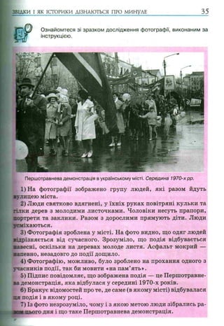 ЗВІДКИ І ЯК ІСТОРИКИ ДІЗНАЮТЬСЯ ПРО МИНУЛЕ
Ознайомтеся зі зразком дослідження фотографії, виконаним за
інструкцією.
Першотравнева демонстрація в українському місті. Середина 1970-хpp.
1) На фотографії зображено групу людей, які разом йдуть
вулицею міста.
2) Люди святково вдягнені, у їхніх руках повітряні кульки та
гілки дерев з молодими листочками. Чоловіки несуть прапори,
Р
ртрети та заклики. Разом з дорослими прямують діти. Люди
міхаються.
3) Фотографія зроблена у місті. На фото видно, що одяг людей
відрізняється від сучасного. Зрозуміло, що подія відбувається
навесні, оскільки на деревах молоде листя. Асфальт мокрий —
напевно, незадовго до події дощило.
4) Фотографію, можливо, було зроблено на прохання одного з
учасників події, так би мовити «на пам’ять».
5) Підпис повідомляє, що зображена подія — це Першотравне­
ва демонстрація, яка відбулася у середині 1970-х років.
6) Бракує відомостей про те, де саме (в якому місті) відбувалася
пя подія і в якому році.
7) Із фото незрозуміло, чому і з якою метою люди зібрались ра-
[нього дня і що таке Першотравнева демонстрація.
 