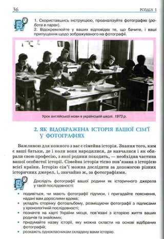 36 р о з д іл і
1. Скориставшись інструкцією, проаналізуйте фотографію (ро­
бота в парах).
2. Відокремлюйте у ваших відповідях те, що бачите, і ваші
припущення щодо зображуваного на фотографії.
2. ЯК ВІДОБРАЖЕНА ІСТОРІЯ ВАШОЇ СІМ’Ї
У ФОТОГРАФІЯХ
Важливою для кожного з вас є сімейна історія. Знання того, ким
є ваші батьки, де і коли вони народилися, де навчалися і як оби­
рали свою професію, з якої родини походять, — необхідна частина
вашої особистої історії. Сімейна історія тісно пов’язана з історією
всієї країни. Історію сім’ї можна дослідити за допомогою різних
історичних джерел, і, звичайно ж, за фотографіями.
Дослідіть фотографії вашої родини як історичного джерела
у такій послідовності:
• подивіться, чи мають фотографії підписи, і пригадайте пояснення,
надані вам дорослими вдома;
• укладіть сторінку фотоальбому, розміщуючи фотографії з підписами
у хронологічній послідовності;
• позначте на карті України місця, пов’язані з історією життя ваших
родичів та знайомих;
• придумайте назву історії, яку можна скласти на основі відібраних
фотографій;
• розкажіть однокласникам складену вами історію.
Урок англійської мови в українській школі. 1973 р.
 