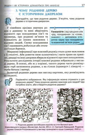 5 5:дки І ЯК ІСТОРИКИ ДІЗНАЮТЬСЯ ПРО МИНУЛЕ 37
3. ЧОМУ РОДИННЕ ДЕРЕВО
Є ІСТОРИЧНИМ ДЖЕРЕЛОМ
Пригадайте, що таке родинне дерево. З ’ясуйте, чому родинне
дерево є історичним джерелом.
/ н» і +
мштішзт
033 ЖЩіШтй
ідам"
І И4 Ч »
waaopшйгіашftnmj.ІяеШ
деевітшРики*КугШ
ніmm і
У сімейних архівах знатних ро­
дин у давнину та нині зберігають
відомості про походження сім’ї та
прізвища, про родинні зв’язки та
слизькість до інших заможних і
відомих людей. Схему походження
:ім’ї називають родинним або генеа­
логічним деревом.
Збирання інформації про власний родовід стало дуже важливим
у X столітті. Аби довести свою шляхетність і мати право на приві­
леї, рицарі та інші дворяни збирали відомості про своє походження.
Результати досліджень історії власної родини зображали у вигля­
ді дерева. В основі, або ж у корінні, такого дерева часто розміщу­
вали герб засновника родини, а на гілках (праворуч і ліворуч) —
герби батька і матері.
Зазвичай родинне дерево має вигляд картини, яку розміщують
на видноті.
Порівняйте зображення. Яку інформацію можна отримати з цих
родинних дерев? Чому родинне дерево важливе для людей? Що
потрібно знати, аби створити родинне дерево?
1. Родинне дерево англійських королів на стіні Великої зали
Королівського палацу у Вінчестері, Англія. XIVст. 2. ГоигорійЛевицький. Родинне
дерево Олексія Розумовського у вигляді трояндового куща (гравюра). XVIII ст.
»Яв
Генеалогія ( від грецьких слів
«рід, походження» та «слово,
знання») — допоміжна істо­
рична наука про походження
та взаємний зв’язок родин.
 