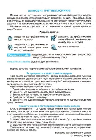 ШАНОВНІ П’ЯТИКЛАСНИКИ!
Вітаємо вас на порозі цікавих історичних подорожей і відкриттів, що допо­
можуть вам пізнати історію як предмет, дізнатися, як жили і працювали люди
в минулому, як захищали батьківщину та створювали неповторну культуру,
зрозуміти зв’язок між народами, історія яких пов’язана з територією України,
Ці знання допоможуть вам стати освіченими людьми і гідними громадя­
нами України.
Умовні позначки
t
завдання, що треба виконати завдання, що треба виконати
на початку уроку р у / самостійно або з однокласни­
ками (у парі чи в групі)
Ш
завдання, що треба виконати
під час або після прочитання домашне завдання
пункту параграфа
завдання двох типів: на повторення змісту параграфа
та на розуміння матеріалу уроку
Історична мозаїка рубрика для допитливих
Під час роботи з підручником скористайтеся нашими порадами.
Як працювати в парах та малих групах
Така робота допоможе вам здобути навички співпраці, оволодіти уміннями
висловлюватися, уважно слухати і чути одне одного. Після об’єднання у пари чи
малі групи ви повинні упродовж короткого часу (3-5 хвилин) виконати завдання
та представити результати роботи у класі.
Організуйте свою роботу таким чином:
1. Прочитайте завдання та інформацію щодо його виконання.
2. Визначте, хто буде висловлювати свою думку першим.
3. Висловлюйтеся по черзі, не перебиваючи одне одного.
4. Прийдіть до спільного висновку.
5. Визначте, хто буде оголошувати результат роботи, та підготуйтеся до його
представлення.
Як взяти участь в обговоренні питання всім класом
Спільне обговорення — це чудова нагода виявити різні позиції щодо певного
питання. Для того щоб обговорення теми уроку було цікавим ідопомогло вам зро­
зуміти матеріал, необхідно дотримуватися правил культури ведення обговорення:
1. Висловлюйтеся по черзі, а не всі одночасно.
2. Коментуйте запропоновані погляди й ідеї, а не особу, котра їх висловила.
Поважайте всі висловлені думки (точки зору).
3. Будьте активними та намагайтеся заохочувати до участі в обговоренні інших.
У своєму класі ви можете доповнити ці правила, затвердити та дотримувати­
ся їх під час спільної роботи.
Бажаємо вам захопливих уроків!
З повагою, автори
 