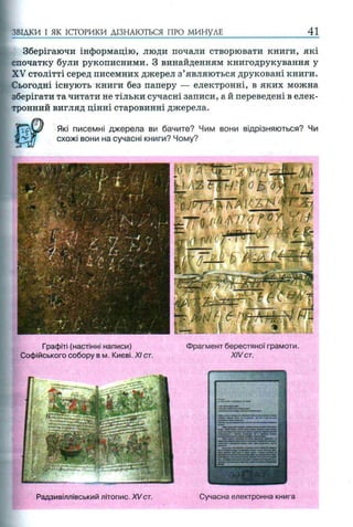 ЗВІДКИ І ЯК ІСТОРИКИ ДІЗНАЮТЬСЯ ПРО МИНУЛЕ 41
Зберігаючи інформацію, люди почали створювати книги, які
спочатку були рукописними. З винайденням книгодрукування у
XV столітті серед писемних джерел з’являються друковані книги.
Сьогодні існують книги без паперу — електронні, в яких можна
зберігати та читати не тільки сучасні записи, а й переведені в елек­
тронний вигляд цінні старовинні джерела.
Які писемні джерела ви бачите? Чим вони відрізняються? Чи
схожі вони на сучасні книги? Чому?
Графіті (настінні написи) Фрагмент берестяної грамоти.
Софійського собору в м. Києві. XI ст. XIVст.
Радзивіллівський літопис. XVст. Сучасна електронна книга
 