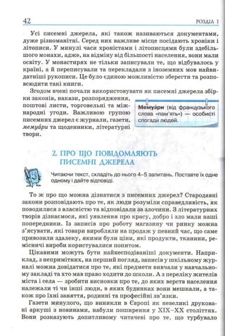 Усі писемні джерела, які також називаються документами,
дуже різноманітні. Серед них важливе місце посідають хроніки і
літописи. У минулі часи хроністами і літописцями були здебіль­
шого монахи, адже, на відміну від більшості населення, вони мали
освіту. У монастирях не тільки записували те, що відбувалось у
країні, а й переписували та перекладали з іноземних мов найви-
датніші рукописи. Це було єдиною можливістю зберегти та розпо­
всюдити такі книги.
Згодом вчені почали використовувати як писемні джерела збір­
ки законів, накази, розпорядження,
поштові листи, торговельні та між ­
народні угоди. Важливою групою
писемних джерел є журнали, газети,
мемуари та щоденники, літературні
твори.
2. ПРО ЩО ПОВІДОМЛЯЮТЬ
ПИСЕМНІ ДЖЕРЕЛА
Читаючи текст, складіть до нього 4 -5 запитань. Поставте їх одне
одному і дайте відповіді.
То ж про що можна дізнатися з писемних джерел? Стародавні
закони розповідають про те, як люди розуміли справедливість, як
поводилися з власністю та відповідали за злочини. З літературних
творів дізнаємося, які уявлення про красу, добро і зло мали наші
попередники. Із записів про роботу магазину чи ринку можна
з’ясувати, які товари виробляли на продаж у певний час, що саме
привозили здалеку, якими були ціни, які продукти, тканини, ре­
місничі вироби користувалися попитом.
Цікавими можуть бути найнесподіваніші документи. Напри­
клад, з непримітних, на перший погляд, записів у шкільному жур­
налі можна довідатися про те, які предмети вивчали у навчально­
му закладі та хто мав право ходити до школи. А з переліку жителів
міста і села — зробити висновки про те, до яких верств населення
належали ті чи інші люди, в яких будинках вони мешкали, а та­
кож про їхні заняття, родинні та професійні зв’язки.
Газети минулого, що виникли в Європі як невеликі друкова­
ні аркуші з новинами, набули поширення у ХІХ-ХХ століттях.
Вони розказують допитливому читачеві про те, що турбувало
42 р о зд іл і
Мемуари (від французького
слова «пам’ять») — особисті
спогади людей.
 