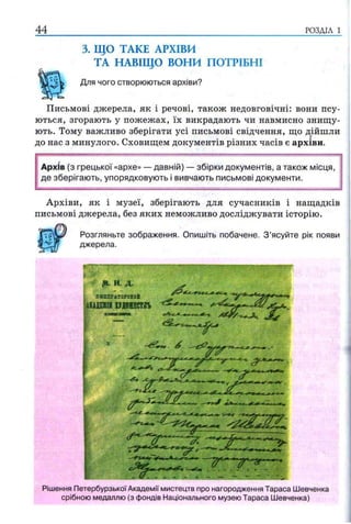 44 РОЗДІЛ 1
3. ЩО ТАКЕ АРХІВИ
ТА НАВІЩО ВОНИ ПОТРІБНІ
Для чого створюються архіви?
Письмові джерела, як і речові, також недовговічні: вони псу­
ються, згорають у пожежах, їх викрадають чи навмисно знищу­
ють. Тому важливо зберігати усі письмові свідчення, що дійшли
до нас з минулого. Сховищем документів різних часів є архіви.
Архів (з грецької «архе» — давній) — збірки документів, а також місця,
де зберігають, упорядковують і вивчають письмові документи.
Архіви, як і музеї, зберігають для сучасників і нащадків
письмові джерела, без яких неможливо досліджувати історію.
Розгляньте зображення. Опишіть побачене. З ’ясуйте рік появи
джерела.
Я и. я
хжтытаѵехаИ
шля» щ ш ст -tSL*.
Рішення Петербурзької Академії мистецтв про нагородження Тараса Шевченка
срібною медаллю (з фондів Національного музею Тараса Шевченка)
 